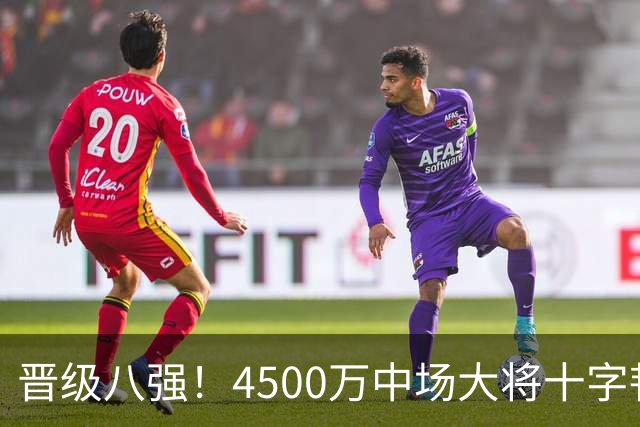 晋级八强！4500万中场大将十字韧带重伤长期缺阵 英超劲旅同遭重击